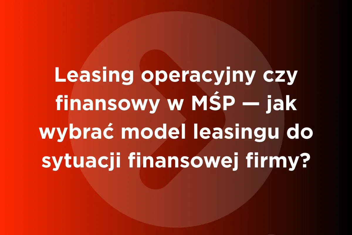Leasing operacyjny czy finansowy w MŚP &ndash; jak wybrać model leasingu do sytuacji finansowej firmy?